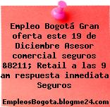 Empleo Bogotá Gran oferta este 19 de Diciembre Asesor comercial seguros &8211; Retail a las 9 am respuesta inmediata Seguros