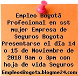 Empleo Bogotá Profesional en sst mujer Empresa de Seguros Bogota Presentarse el día 14 o 15 de Noviembre de 2018 9am o 3pm con hoja de vida Seguros