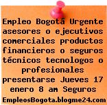 Empleo Bogotá Urgente asesores o ejecutivos comerciales productos financieros o seguros técnicos tecnologos o profesionales presentarse Jueves 17 enero 8 am Seguros