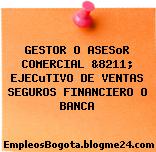 GESTOR O ASESoR COMERCIAL &8211; EJECuTIVO DE VENTAS SEGUROS FINANCIERO O BANCA