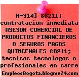 H-314] &8211; contratacion inmediata ASESOR COMERCIAL DE PRODUCTOS FINANCIEROS O SEGUROS PAGOS QUINCENALES &8211; tecnicos tecnologos o profesionales en carre