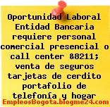 Oportunidad Laboral Entidad Bancaria requiere personal comercial presencial o call center &8211; venta de seguros tarjetas de cerdito portafolio de telefonía y hogar