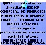 QWK653 contratacion inmediata ASESOR COMERCIAL DE PRODUCTOS FINANCIEROS O SEGUROS LUGAR DE TRABAJO CHIA &8211; técnicos tecnologos o profesionales carreras administrativas PRESENTARSE LUNES 3 SEPT 9 AM