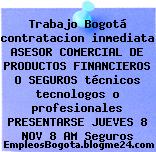 Trabajo Bogotá contratacion inmediata ASESOR COMERCIAL DE PRODUCTOS FINANCIEROS O SEGUROS técnicos tecnologos o profesionales PRESENTARSE JUEVES 8 NOV 8 AM Seguros