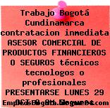 Trabajo Bogotá Cundinamarca contratacion inmediata ASESOR COMERCIAL DE PRODUCTOS FINANCIEROS O SEGUROS técnicos tecnologos o profesionales PRESENTARSE LUNES 29 OCT 8 AM Seguros