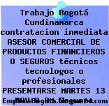Trabajo Bogotá Cundinamarca contratacion inmediata ASESOR COMERCIAL DE PRODUCTOS FINANCIEROS O SEGUROS técnicos tecnologos o profesionales PRESENTARSE MARTES 13 NOV 8 AM Seguros