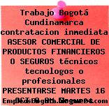 Trabajo Bogotá Cundinamarca contratacion inmediata ASESOR COMERCIAL DE PRODUCTOS FINANCIEROS O SEGUROS técnicos tecnologos o profesionales PRESENTARSE MARTES 16 OCT 8 AM Seguros