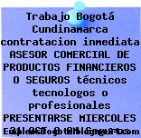 Trabajo Bogotá Cundinamarca contratacion inmediata ASESOR COMERCIAL DE PRODUCTOS FINANCIEROS O SEGUROS técnicos tecnologos o profesionales PRESENTARSE MIERCOLES 31 OCT 8 AM Seguros