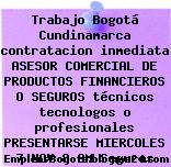 Trabajo Bogotá Cundinamarca contratacion inmediata ASESOR COMERCIAL DE PRODUCTOS FINANCIEROS O SEGUROS técnicos tecnologos o profesionales PRESENTARSE MIERCOLES 7 NOV 8 AM Seguros