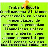 Trabajo Bogotá Cundinamarca Si tienes experiencia en ventas presenciales de seguros o productos financieros Aplica para trabajar como asesor comercial por call center Seguros