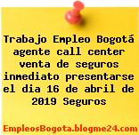 Trabajo Empleo Bogotá agente call center venta de seguros inmediato presentarse el dia 16 de abril de 2019 Seguros