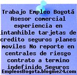 Trabajo Empleo Bogotá Asesor comercial experiencia en intanhible tarjetas de credito seguros planes moviles No reporte en centrales de riesgo contrato a termino indefinido Seguros