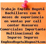 Trabajo Empleo Bogotá Bachilleres con 6 meses de experiencia en ventas por call center Asesores Comerciales Importante Multinacional de Seguros Seguros