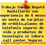 Trabajo Empleo Bogotá Bachilleres con experiencia de 6 meses en venta de tarjetas de crédito,planes de telefonía seguros de vida y productos de tecnología se labora call center Seguros