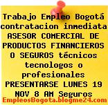 Trabajo Empleo Bogotá contratacion inmediata ASESOR COMERCIAL DE PRODUCTOS FINANCIEROS O SEGUROS técnicos tecnologos o profesionales PRESENTARSE LUNES 19 NOV 8 AM Seguros