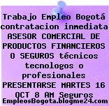 Trabajo Empleo Bogotá contratacion inmediata ASESOR COMERCIAL DE PRODUCTOS FINANCIEROS O SEGUROS técnicos tecnologos o profesionales PRESENTARSE MARTES 16 OCT 8 AM Seguros