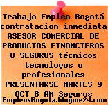 Trabajo Empleo Bogotá contratacion inmediata ASESOR COMERCIAL DE PRODUCTOS FINANCIEROS O SEGUROS técnicos tecnologos o profesionales PRESENTARSE MARTES 9 OCT 8 AM Seguros