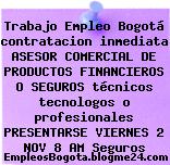 Trabajo Empleo Bogotá contratacion inmediata ASESOR COMERCIAL DE PRODUCTOS FINANCIEROS O SEGUROS técnicos tecnologos o profesionales PRESENTARSE VIERNES 2 NOV 8 AM Seguros