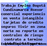 Trabajo Empleo Bogotá Cundinamarca Asesor conercial experiencis en venta intangible tarjetas de credito seguros Vivir en zona norte no reporte en centrales de riesgo contrato a termino indefinido Seguros