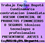 Trabajo Empleo Bogotá Cundinamarca contratacion inmediata ASESOR COMERCIAL DE PRODUCTOS FINANCIEROS O SEGUROS técnicos tecnologos o profesionales PRESENTARSE JUEVES 1 NOV 8 AM Seguros