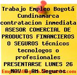 Trabajo Empleo Bogotá Cundinamarca contratacion inmediata ASESOR COMERCIAL DE PRODUCTOS FINANCIEROS O SEGUROS técnicos tecnologos o profesionales PRESENTARSE LUNES 26 NOV 8 AM Seguros