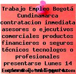 Trabajo Empleo Bogotá Cundinamarca contratacion inmediata asesores o ejecutivos comerciales productos financieros o seguros técnicos tecnologos o profesionales presentarse Lunes 14 enero 8 am Seguros