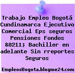 Trabajo Empleo Bogotá Cundinamarca Ejecutivo Comercial Eps seguros Pensiones Fondos &8211; Bachiller en adelante Sin rreportes Seguros
