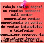 Trabajo Empleo Bogotá se requiee asesores call center comerciales ventas experiencia en ventas de ventas intangibles o telefonias presencialesr,seguros,planes turisticos Seguros