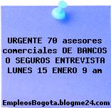 URGENTE 70 asesores comerciales DE BANCOS O SEGUROS ENTREVISTA LUNES 15 ENERO 9 am