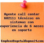 Agente call center &8211; técnicos en sistemas con experiencia de 6 meses en soporte
