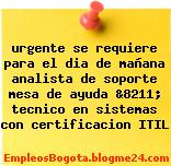 urgente se requiere para el dia de mañana analista de soporte mesa de ayuda &8211; tecnico en sistemas con certificacion ITIL