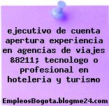 ejecutivo de cuenta apertura experiencia en agencias de viajes &8211; tecnologo o profesional en hoteleria y turismo