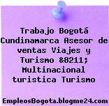 Trabajo Bogotá Cundinamarca Asesor de ventas Viajes y Turismo &8211; Multinacional turistica Turismo