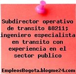 Subdirector operativo de transito &8211; ingeniero especialista en transito con experiencia en el sector publico