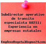 Subdirector operativo de transito especiaista &8211; Experiencia en empresas estatales