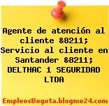 Agente de atención al cliente &8211; Servicio al cliente en Santander &8211; DELTHAC 1 SEGURIDAD LTDA