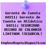 Gerente de Cuenta &8211; Gerente de Cuenta en Atlántico &8211; SEGURIDAD RECORD DE COLOMBIA LIMITADA (SEGURCOL)