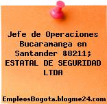 Jefe de Operaciones Bucaramanga en Santander &8211; ESTATAL DE SEGURIDAD LTDA
