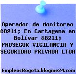 Operador de Monitoreo &8211; En Cartagena en Bolívar &8211; PROSEGUR VIGILANCIA Y SEGURIDAD PRIVADA LTDA