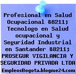 Profesional en Salud Ocupacional &8211; Tecnologo en Salud ocupacional y Seguridad Industrial en Santander &8211; PROSEGUR VIGILANCIA Y SEGURIDAD PRIVADA LTDA